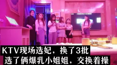 ktv真实选妃，换了3次，选俩爆乳小姐姐交换做爱（下面看她俩的联系）.