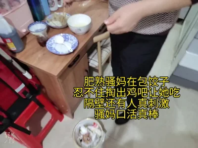 骚妈在包饺子，忍不住掏出鸡吧让她吃，隔壁还有人在说话，真刺激